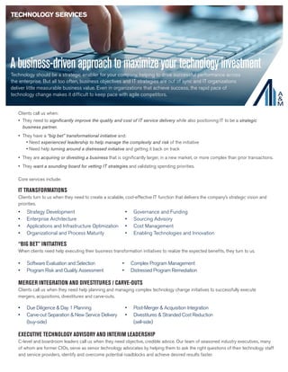 Abusiness-drivenapproachtomaximizeyourtechnologyinvestment
Technology should be a strategic enabler for your company, helping to drive successful performance across
the enterprise. But all too often, business objectives and IT strategies are out of sync and IT organizations
deliver little measurable business value. Even in organizations that achieve success, the rapid pace of
technology change makes it difficult to keep pace with agile competitors.
Clients call us when:
IT TRANSFORMATIONS
Clients turn to us when they need to create a scalable, cost-effective IT function that delivers the company’s strategic vision and
priorities.
•	 Strategy Development
•	 Enterprise Architecture
•	 Applications and Infrastructure Optimization
•	 Organizational and Process Maturity
•	 Governance and Funding
•	 Sourcing Advisory
•	 Cost Management
•	 Enabling Technologies and Innovation
“BIG BET” INITIATIVES
When clients need help executing their business transformation initiatives to realize the expected benefits, they turn to us.
•	 Software Evaluation and Selection
•	 Program Risk and Quality Assessment
•	 Complex Program Management
•	 Distressed Program Remediation
MERGER INTEGRATION AND DIVESTITURES / CARVE-OUTS
Clients call us when they need help planning and managing complex technology change initiatives to successfully execute
mergers, acquisitions, divestitures and carve-outs.
•	 Due Diligence & Day 1 Planning
•	 Carve-out Separation & New Service Delivery
(buy-side)
•	 Post-Merger & Acquisition Integration
•	 Divestitures & Stranded Cost Reduction
(sell-side)
EXECUTIVE TECHNOLOGY ADVISORY AND INTERIM LEADERSHIP
C-level and boardroom leaders call us when they need objective, credible advice. Our team of seasoned industry executives, many
of whom are former CIOs, serve as senior technology advocates by helping them to ask the right questions of their technology staff
and service providers, identify and overcome potential roadblocks and achieve desired results faster.
TECHNOLOGY SERVICES
Core services include:
•	 They need to significantly improve the quality and cost of IT service delivery while also positioning IT to be a strategic
business partner.
•	 They have a “big bet” transformational initiative and:
• Need experienced leadership to help manage the complexity and risk of the initiative
• Need help turning around a distressed initiative and getting it back on track
•	 They are acquiring or divesting a business that is significantly larger, in a new market, or more complex than prior transactions.
•	 They want a sounding board for vetting IT strategies and validating spending priorities.
 