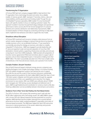 “A&M guided us through the
largest and most complex
initiative in our company’s
history...We couldn’t have done
it without A&M.”
- CEO, Fortune 100 Company
“The A&M team helped us
turn strategy into action. They
didn’t leave just PowerPoint
presentations; our organization
is now living the new strategy”
- CFO, Fortune 500 Company
WHY CHOOSE A&M?
Solving complex
problems is in our DNA.
After 30 years of resolving some
of the most urgent challenges
in business history, we’ve honed
critical expertise that clients at
all levels of health can use to
achieve rapid results.
Senior-level expertise
and leadership.
Our senior leaders, many of
whom are ex-CIOs, bring deep
insight into the opportunities and
challenges faced by businesses
with practical approaches
that work versus theoretical
approaches that don’t. We
combine this extensive business
experience with a fact-based
approach to get to the heart
of the issues quickly and then
take a hands-on approach to
execution.
Urgency for action and results.
Our clients frequently comment
that we drive change and rapid
results where internal teams and
other consultants have failed.
Objective and independent.
With no audit conflicts, software
to recommend or project to save,
A&M offers objective, credible
advice you can trust to be in your
best interest, not ours.
SUCCESS STORIES
Transforming the IT Organization
A Fortune 500 high tech company engaged A&M to help transform their
IT organization from a technology-focused cost center into a reliable
enabler of revenue growth. A&M revamped IT priorities, metrics, roles and
responsibilities, and the governance and funding model. Through the use
of embedded IT process specialists, A&M created 15 cross-functional IT
teams with specific charters to focus on meeting customers’ needs. This
approach resulted in business-focused technology strategies and operational
performance metrics across all of IT, the formal management of customer
demand, and customer satisfaction and relationship improvements. A&M
increased adoption of these changes by conducting workshops to help client
teams implement new behaviors and roles to support the new model.
Divestiture without Disruption
A Fortune 500 investment and insurance company, under pressure from an
activist investor, designed a strategy to improve financial returns by divesting
multiple business units in an accelerated timeframe. IT was essential to
successfully executing the strategy, as business units relied on a tightly
integrated IT infrastructure. A&M was engaged to provide leadership and
IT carve-out expertise to plan and execute separation of more than 300
dedicated or shared systems, supporting infrastructure and data, and end-user
computing for more than 2,400 employees. A&M assisted with preparation of
transition service agreements (TSAs) and wind-down plans to support sale of
business units to three independent buyers in transactions totaling more than
$900 million. The client successfully executed one of the most complex series
of divestitures in the financial services industry over a period of nine months.
Complex Problem, Smooth Transition
One of North America’s largest midstream energy services companies was
tackling the largest, most complex technology initiative in its history. Existing
ERP and related management systems had reached the end of support
life, while the size and the scope of their business had grown substantially.
Seeking experienced guidance, the client called A&M to lead their team of over
150 client, system integrator and third party members through the upgrade
and enhancement of their core capabilities and to transition from legacy
environment to new solution. With over 6,500 users affected, almost 10,000
tests managed, and 130 training courses developed and delivered over 3
years, A&M brought leadership and coordination to numerous teams while also
fostering collaboration and accountability between internal teams and vendors.
Guidance From A Peer Turns Gut-Feeling into Fact-Based Action
The CIO of a Fortune 100 company felt something wasn’t right with their
$100 million relationship with a technology vendor. He called A&M to speak
with a former CIO with relevant expertise and they dissected his concerns
together. A&M identified that the problem stemmed from a poorly defined
governance structure, highly compartmentalized IT organization and a lack of
outcome-based processes. The A&M team helped the client CIO restructure
resources to improve governance of the vendor relationship and promote
mutual accountability for service delivery.
 