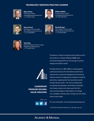 Follow us on:
LEADERSHIP.
PROBLEM SOLVING.
VALUE CREATION.
Companies, investors and government entities around
the world turn to Alvarez & Marsal (A&M) when
conventional approaches are not enough to activate
change and achieve results.
Privately-held since 1983, A&M is a leading global
professional services firm that delivers performance
improvement, turnaround management and business
advisory services to organizations seeking to transform
operations, catapult growth and accelerate results
through decisive action. Our senior professionals
are experienced operators, world-class consultants
and industry veterans who draw upon the firm’s
restructuring heritage to help leaders turn change
into a strategic business asset, manage risk and unlock
value at every stage.
For more information, visit www.alvarezandmarsal.com.
© 2015 Alvarez & Marsal Holdings, LLC. All rights reserved.
Mark Paling
US Practice Leader
mpaling@alvarezandmarsal.com
+1 713-547-3740
Denis Picard
East Region Practice Leader
dpicard@alvarezandmarsal.com
+1 212-328-8573
Twila Day
Southwest Region Practice Leader
tday@alvarezandmarsal.com
+1 713-547-3767
William Mellis
Europe Practice Leader
wmellis@alvarezandmarsal.com
+44 784-336-3313
David Bergen
West Region Practice Leader
dbergen@alvarezandmarsal.com
+1 415-490-2320
TECHNOLOGY SERVICES PRACTICE LEADERS
 