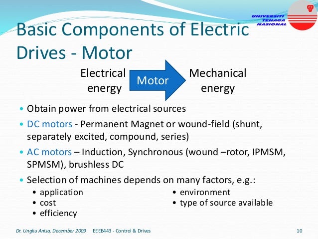 Basic Components of Electric
Drives - Motor
• Obtain power from electrical sources
• DC motors - Permanent Magnet or wound-field (shunt,
separately excited, compound, series)
• AC motors – Induction, Synchronous (wound –rotor, IPMSM,
SPMSM), brushless DC
• Selection of machines depends on many factors, e.g.:
Dr. Ungku Anisa, December 2009 10
EEEB443 - Control & Drives
Electrical
energy
Mechanical
energy
Motor
• application
• cost
• efficiency
• environment
• type of source available
 