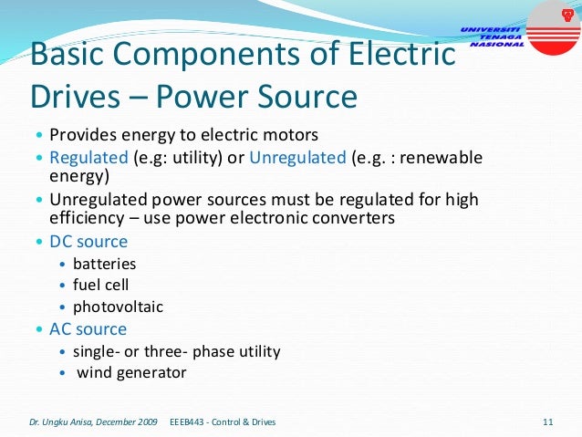 Basic Components of Electric
Drives – Power Source
• Provides energy to electric motors
• Regulated (e.g: utility) or Unregulated (e.g. : renewable
energy)
• Unregulated power sources must be regulated for high
efficiency – use power electronic converters
• DC source
• batteries
• fuel cell
• photovoltaic
• AC source
• single- or three- phase utility
• wind generator
Dr. Ungku Anisa, December 2009 11
EEEB443 - Control & Drives
 