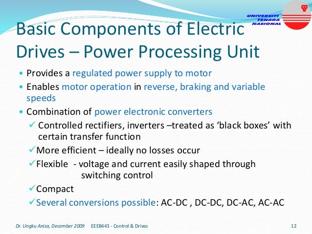 Basic Components of Electric
Drives – Power Processing Unit
• Provides a regulated power supply to motor
• Enables motor operation in reverse, braking and variable
speeds
• Combination of power electronic converters
 Controlled rectifiers, inverters –treated as ‘black boxes’ with
certain transfer function
More efficient – ideally no losses occur
Flexible - voltage and current easily shaped through
switching control
Compact
Several conversions possible: AC-DC , DC-DC, DC-AC, AC-AC
Dr. Ungku Anisa, December 2009 12
EEEB443 - Control & Drives
 