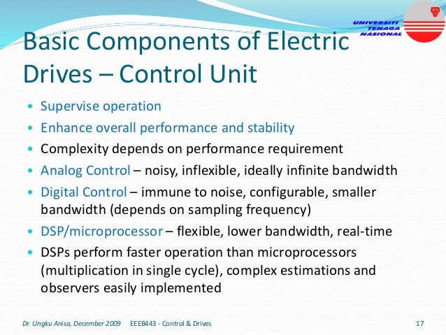 Basic Components of Electric
Drives – Control Unit
• Supervise operation
• Enhance overall performance and stability
• Complexity depends on performance requirement
• Analog Control – noisy, inflexible, ideally infinite bandwidth
• Digital Control – immune to noise, configurable, smaller
bandwidth (depends on sampling frequency)
• DSP/microprocessor – flexible, lower bandwidth, real-time
• DSPs perform faster operation than microprocessors
(multiplication in single cycle), complex estimations and
observers easily implemented
Dr. Ungku Anisa, December 2009 17
EEEB443 - Control & Drives
 