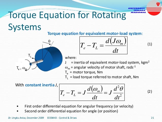 Torque Equation for Rotating
Systems
• First order differential equation for angular frequency (or velocity)
• Second order differential equation for angle (or position)
 
2
2
dt
d
J
dt
d
J
T
T m
L
e





With constant inertia J,
 
dt
J
d
T
T m
L
e




Te , m
TL
Dr. Ungku Anisa, December 2009 21
EEEB443 - Control & Drives
Torque equation for equivalent motor-load system:
where:
J = inertia of equivalent motor-load system, kgm2
m = angular velocity of motor shaft, rads-1
Te = motor torque, Nm
TL = load torque referred to motor shaft, Nm
(1)
(2)
 