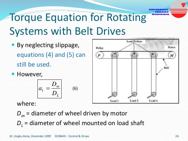 Torque Equation for Rotating
Systems with Belt Drives
 By neglecting slippage,
equations (4) and (5) can
still be used.
 However,
where:
Dm = diameter of wheel driven by motor
DL = diameter of wheel mounted on load shaft
Dr. Ungku Anisa, December 2009 EEEB443 - Control & Drives 26
L
m
D
D
a 
1 (6)
 