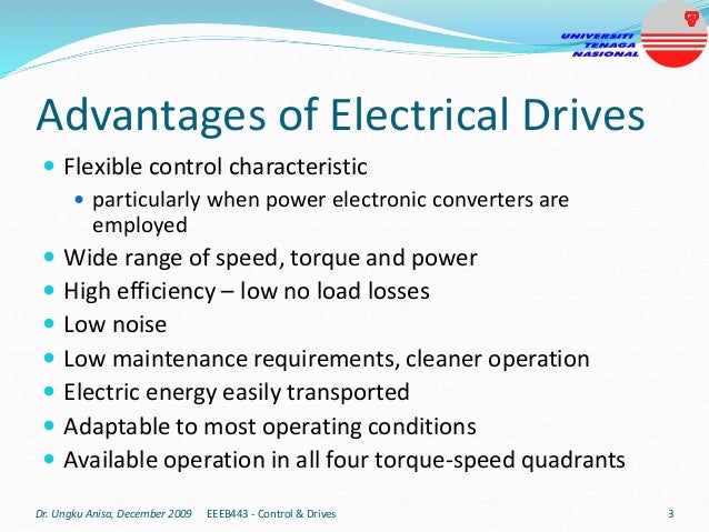Advantages of Electrical Drives
 Flexible control characteristic
 particularly when power electronic converters are
employed
 Wide range of speed, torque and power
 High efficiency – low no load losses
 Low noise
 Low maintenance requirements, cleaner operation
 Electric energy easily transported
 Adaptable to most operating conditions
 Available operation in all four torque-speed quadrants
Dr. Ungku Anisa, December 2009 EEEB443 - Control & Drives 3
 