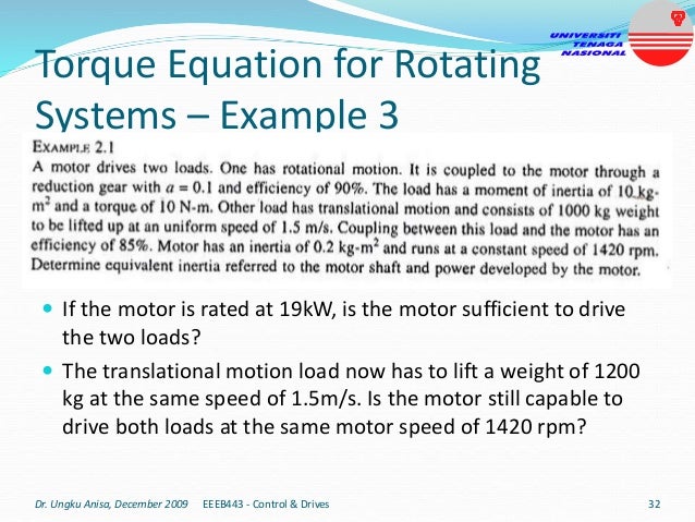 Torque Equation for Rotating
Systems – Example 3
 If the motor is rated at 19kW, is the motor sufficient to drive
the two loads?
 The translational motion load now has to lift a weight of 1200
kg at the same speed of 1.5m/s. Is the motor still capable to
drive both loads at the same motor speed of 1420 rpm?
Dr. Ungku Anisa, December 2009 EEEB443 - Control & Drives 32
 