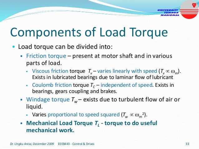 Components of Load Torque
• Load torque can be divided into:
• Friction torque – present at motor shaft and in various
parts of load.
• Viscous friction torque Tv – varies linearly with speed (Tv  m).
Exists in lubricated bearings due to laminar flow of lubricant
• Coulomb friction torque TC – independent of speed. Exists in
bearings, gears coupling and brakes.
• Windage torque Tw – exists due to turbulent flow of air or
liquid.
• Varies proportional to speed squared (Tw  m
2).
• Mechanical Load Torque TL - torque to do useful
mechanical work.
Dr. Ungku Anisa, December 2009 33
EEEB443 - Control & Drives
 