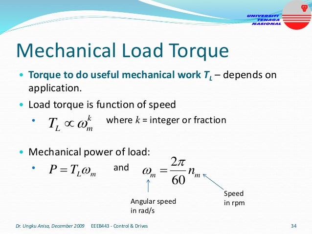 Mechanical Load Torque
• Torque to do useful mechanical work TL – depends on
application.
• Load torque is function of speed
• where k = integer or fraction
• Mechanical power of load:
• and
k
m
L
T 

m
L
T
P 
 m
m n
60
2
 
Angular speed
in rad/s
Speed
in rpm
Dr. Ungku Anisa, December 2009 34
EEEB443 - Control & Drives
 