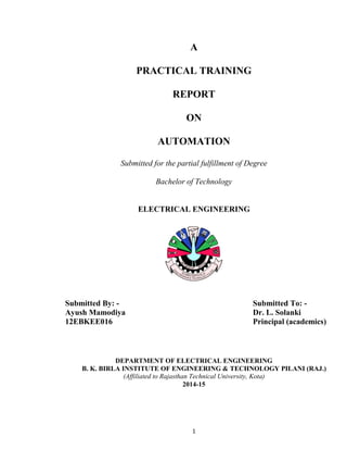 1
A
PRACTICAL TRAINING
REPORT
ON
AUTOMATION
Submitted for the partial fulfillment of Degree
Bachelor of Technology
ELECTRICAL ENGINEERING
Submitted By: - Submitted To: -
Ayush Mamodiya Dr. L. Solanki
12EBKEE016 Principal (academics)
DEPARTMENT OF ELECTRICAL ENGINEERING
B. K. BIRLA INSTITUTE OF ENGINEERING & TECHNOLOGY PILANI (RAJ.)
(Affiliated to Rajasthan Technical University, Kota)
2014-15
 