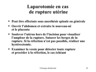 10
Chirurgie obstétricale
Laparotomie en cas
de rupture utérine
• Peut être effectuée sous anesthésie spinale ou générale
• Ouvrir l’abdomen et extraire le nouveau-né
et le placenta
• Soulever l’utérus hors de l’incision pour visualiser
l’ampleur de la rupture. Suturer les berges de la
rupture. Si la réfection n’est pas possible, réaliser une
hystérectomie.
• Examiner la vessie pour détecter toute rupture
et procéder à la réfection, le cas échéant
 