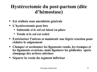 12
Chirurgie obstétricale
Hystérectomie du post-partum (dite
d’hémostase)
• Est réalisée sous anesthésie générale
• L’hystérectomie peut être
• Subtotale si le col est laissé en place
• Totale si le col est retiré
• Extérioriser l’utérus et maintenir une légère traction pour
réduire le saignement
• Clamper et sectionner les ligaments ronds, les trompes et
les ligaments ovariens, mais ligaturer les pédicules après
clampage des artères utérines
• Séparer la vessie du segment inférieur
 