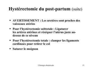 13
Chirurgie obstétricale
Hystérectomie du post-partum (suite)
• AVERTISSEMENT : Les uretères sont proches des
vaisseaux utérins
• Pour l’hystérectomie subtotale : Ligaturer
les artères utérines et réséquer l’utérus juste au-
dessus de ce niveau
• Pour l’hystérectomie totale : clamper les ligaments
cardinaux pour retirer le col
• Suturer le moignon
 