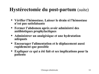 14
Chirurgie obstétricale
Hystérectomie du post-partum (suite)
• Vérifier l’hémostase. Laisser le drain si l’hémostase
n’est pas satisfaisante
• Fermer l’abdomen après avoir administré des
antibiotiques prophylactiques
• Administrer un analgésique et une hydratation
adéquats
• Encourager l'alimentation et le déplacement aussi
rapidement que possible
• Expliquer ce qui a été fait et ses implications pour la
patiente
 