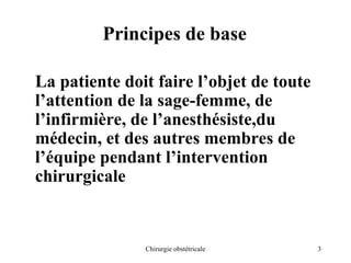 3
Chirurgie obstétricale
Principes de base
La patiente doit faire l’objet de toute
l’attention de la sage-femme, de
l’infirmière, de l’anesthésiste,du
médecin, et des autres membres de
l’équipe pendant l’intervention
chirurgicale
 