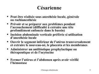 5
Chirurgie obstétricale
Césarienne
• Peut être réalisée sous anesthésie locale, générale
ou rachianesthésie
• Prévoir et se préparer aux problèmes pendant
l’accouchement (difficulté à extraire une tête
profondément enfoncée dans le bassin)
• Incision abdominale verticale préférée si utilisation
d’anesthésie locale
• Ouvrir le segment inférieur de l’utérus transversalement
et extraire le nouveau-né, le placenta et les membranes
• Administrer un antibiotique prophylactique ou
thérapeutique et de l’ocytocine
• Fermer l’utérus et l’abdomen après avoir vérifié
l’hémostase
 