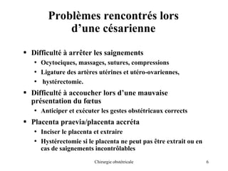 6
Chirurgie obstétricale
Problèmes rencontrés lors
d’une césarienne
• Difficulté à arrêter les saignements
• Ocytociques, massages, sutures, compressions
• Ligature des artères utérines et utéro-ovariennes,
• hystérectomie.
• Difficulté à accoucher lors d’une mauvaise
présentation du fœtus
• Anticiper et exécuter les gestes obstétricaux corrects
• Placenta praevia/placenta accréta
• Inciser le placenta et extraire
• Hystérectomie si le placenta ne peut pas être extrait ou en
cas de saignements incontrôlables
 