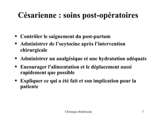 7
Chirurgie obstétricale
Césarienne : soins post-opératoires
• Contrôler le saignement du post-partum
• Administrer de l’ocytocine après l’intervention
chirurgicale
• Administrer un analgésique et une hydratation adéquats
• Encourager l'alimentation et le déplacement aussi
rapidement que possible
• Expliquer ce qui a été fait et son implication pour la
patiente
 