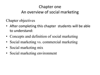 Chapter one
An overview of social marketing
Chapter objectives
• After completing this chapter students will be able
to understand:
• Concepts and definition of social marketing
• Social marketing vs. commercial marketing
• Social marketing mix
• Social marketing environment
 