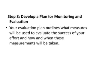 Step 8: Develop a Plan for Monitoring and
Evaluation
• Your evaluation plan outlines what measures
will be used to evaluat...
