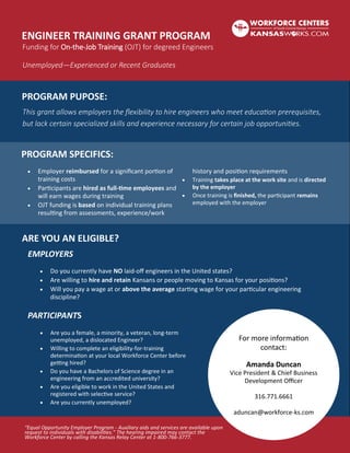 ENGINEER TRAINING GRANT PROGRAM
Funding for On-the-Job Training (OJT) for degreed Engineers
Unemployed—Experienced or Recent Graduates
PROGRAM PUPOSE:
PROGRAM SPECIFICS:
ARE YOU AN ELIGIBLE?
This grant allows employers the flexibility to hire engineers who meet education prerequisites,
but lack certain specialized skills and experience necessary for certain job opportunities.
 Do you currently have NO laid-off engineers in the United states?
 Are willing to hire and retain Kansans or people moving to Kansas for your positions?
 Will you pay a wage at or above the average starting wage for your particular engineering
discipline?
PARTICIPANTS
 Employer reimbursed for a significant portion of
training costs
 Participants are hired as full-time employees and
will earn wages during training
 OJT funding is based on individual training plans
resulting from assessments, experience/work
history and position requirements
 Training takes place at the work site and is directed
by the employer
 Once training is finished, the participant remains
employed with the employer
EMPLOYERS
 Are you a female, a minority, a veteran, long-term
unemployed, a dislocated Engineer?
 Willing to complete an eligibility-for-training
determination at your local Workforce Center before
getting hired?
 Do you have a Bachelors of Science degree in an
engineering from an accredited university?
 Are you eligible to work in the United States and
registered with selective service?
 Are you currently unemployed?
For more information
contact:
Amanda Duncan
Vice President & Chief Business
Development Officer
316.771.6661
aduncan@workforce-ks.com
“Equal Opportunity Employer Program - Auxiliary aids and services are available upon
request to individuals with disabilities.” The hearing impaired may contact the
Workforce Center by calling the Kansas Relay Center at 1-800-766-3777.
 