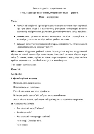 Конспект уроку з природознавства
Тема. «Без води немає життя. Властивості води — рідини.
Вода — розчинник»
Мета:
 навчальна: закріпити і розширити уявлення про значення води в природі,
про три стани води і її властивості; формувати елементарні поняття:
розчинна у воді речовина, розчинник, розчин,нерозчинна у воді речовина;
 розвивальна: розвивати вміння виконувати досліди, спостерігати за
ходом і результатами досліду, вміння робити висновки;
 виховна: виховувати пізнавальний інтерес, самостійність, організованість
і відповідальність за виконану роботу.
Обладнання: підручник, робочий зошит, індивідуальні картки, надрукований
віршик на дошці, схема «Три стани води», ілюстрації до теми «Вода», карта
світу, 3 склянки, ложка, тарілка, паличка для розмішування, цукор, марганцівка,
крейда, картинки для гри «Знайди воду», сигнальні картки.
Тип уроку: комбінований
Клас: 3-й
Хід уроку:
І. Організаційний момент
Встаньте, діти, всі рівненько,
Посміхніться всі гарненько.
Гостей, що до нас завітали, привітаєм,
Всім присутнім здоров’я й доброго настрою побажаєм.
Адже: «Якщо хочеш, щоб життя тобі усміхнулось – посміхнися першим».
ІІ. Хвилинка календаря
- Яке сьогодні число? Місяць?
- Який стан неба?
- Яка сьогодні температура повітря?
- Чи є вітер? Опишіть його.
- Чи є опади?
 