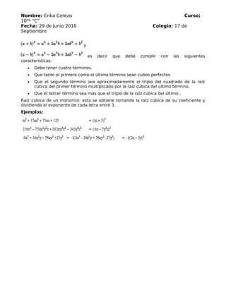 Nombre: Erika Cerezo Curso;
10mo
“C”
Fecha: 29 de Junio 2010 Colegio: 17 de
Septiembre
y
es decir que debe cumplir con las siguientes
características:
• Debe tener cuatro términos.
• Que tanto el primero como el último término sean cubos perfectos
• Que el segundo término sea aproximadamente el triplo del cuadrado de la raíz
cúbica del primer término multiplicado por la raíz cúbica del último término.
• Que el tercer término sea más que el triplo de la raíz cúbica del último .
Raíz cúbica de un monomio: esta se obtiene tomando la raíz cúbica de su coeficiente y
dividiendo el exponente de cada letra entre 3.
Ejemplos:
 