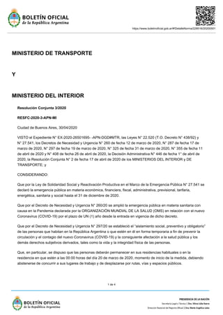 https://www.boletinoficial.gob.ar/#!DetalleNorma/228516/20200501
1 de 4
MINISTERIO DE TRANSPORTE
Y
MINISTERIO DEL INTERIOR
Resolución Conjunta 3/2020
RESFC-2020-3-APN-MI
Ciudad de Buenos Aires, 30/04/2020
VISTO el Expediente N° EX-2020-26501695- -APN-DGD#MTR, las Leyes N° 22.520 (T.O. Decreto N° 438/92) y
N° 27.541, los Decretos de Necesidad y Urgencia N° 260 de fecha 12 de marzo de 2020, N° 287 de fecha 17 de
marzo de 2020, N° 297 de fecha 19 de marzo de 2020, N° 325 de fecha 31 de marzo de 2020, N° 355 de fecha 11
de abril de 2020 y N° 408 de fecha 26 de abril de 2020, la Decisión Administrativa N° 446 de fecha 1° de abril de
2020, la Resolución Conjunta N° 2 de fecha 17 de abril de 2020 de los MINISTERIOS DEL INTERIOR y DE
TRANSPORTE; y
CONSIDERANDO:
Que por la Ley de Solidaridad Social y Reactivación Productiva en el Marco de la Emergencia Pública N° 27.541 se
declaró la emergencia pública en materia económica, financiera, fiscal, administrativa, previsional, tarifaria,
energética, sanitaria y social hasta el 31 de diciembre de 2020.
Que por el Decreto de Necesidad y Urgencia N° 260/20 se amplió la emergencia pública en materia sanitaria con
causa en la Pandemia declarada por la ORGANIZACIÓN MUNDIAL DE LA SALUD (OMS) en relación con el nuevo
Coronavirus (COVID-19) por el plazo de UN (1) año desde la entrada en vigencia de dicho decreto.
Que por el Decreto de Necesidad y Urgencia N° 297/20 se estableció el “aislamiento social, preventivo y obligatorio”
de las personas que habitan en la República Argentina o que estén en él en forma temporaria a fin de prevenir la
circulación y el contagio del nuevo Coronavirus (COVID-19) y la consiguiente afectación a la salud pública y los
demás derechos subjetivos derivados, tales como la vida y la integridad física de las personas.
Que, en particular, se dispuso que las personas deberán permanecer en sus residencias habituales o en la
residencia en que estén a las 00:00 horas del día 20 de marzo de 2020, momento de inicio de la medida, debiendo
abstenerse de concurrir a sus lugares de trabajo y de desplazarse por rutas, vías y espacios públicos.
 