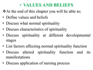 • VALUES AND BELIEFS
At the end of this chapter you will be able to;
• Define values and beliefs
• Discuss what normal spirituality
• Discuss characteristics of spirituality
• Discuss spirituality at different developmental
stages
• List factors affecting normal spirituality function
• Discuss altered spirituality function and its
manifestations
• Discuss application of nursing process
 