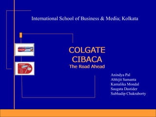 COLGATE
CIBACA
The Road Ahead
COLGATE
CIBACA
The Road Ahead
Anindya Pal
Abhijit Samanta
Kamalika Mondal
Saugata Dastider
Subhadip Chakraborty
International School of Business & Media; Kolkata
 