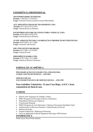 EXPERIÊNCIA PROFISSIONAL 
TRANSPORTADORA SPAZIOLOG 
Período: 21/08/2012 à 21/02/2013 
Cargo: Assistente Pessoal (contrato Licença Maternidade) 
AGT ARMAZÉNS GERAIS DE TRANSPORTES LTDA 
Período: 03/11/2010 à 07/12/2011 
Cargo: Analista Recursos Humanos 
ESCRITÓRIO CONTABIL DE CONSULTORIA VERTICAL LTDA 
Período: 02/02/2009 à 02/02/2010 
Cargo: Analista Recursos Humanos 
AVAPE ASSOCIAÇÃO PARA VALORIZAÇÃO E PROMOÇÃO DE EXPECIONAIS 
Período: 04/07/2007 à 18/11/2008 
Cargo: Assistente Adm Pessoal 
SMC PNEUMÁTICO DO BRASIL 
Período: 05/11/2001 á 21/03/2007 
Cargo: Analista Pessoal 
FRIGORÍFICO MARBA LTDA 
Período: 07/07/1996 à 12/11/2000 
Cargo: Analista de Recursos Humanos 
FORMAÇÃO ACADÊMICA 
PÓS-GRADUAÇÃO FACULDADE UNIA ANHANGUERA 
CURSO: GESTÃO DE PESSOAS – ANO 2010 
SERVIÇO SOCIAL 
FACULDADE PAULISTA DE SERVIÇO SOCIAL – ANO 1999 
Faço trabalhos Voluntários 12 anos Casa Hope, AACC e festa 
comunitária de final de ano. 
CURSOS 
 Palestra sobre Segurança do Trabalho e Saúde 
 PPRA (Programa de Prevenção de Riscos Ambientais) 
 Dependência Química nas Empresas 
 Comunicação Integrada 
 PMQT (Programa de Auto Motivação e Liderança Pessoal para Qualidade Total) 
 Administração em Recursos Humanos e Administração de Pessoal 
 Dinâmica de grupo 
 Etiqueta Empresarial / Marketing Profissional 
 Curso na implantação Folha de Pagamento Microsiga e RM Sistemas 
INFORMÁTICA 
Word, Excel, Power Point, Internet. 
