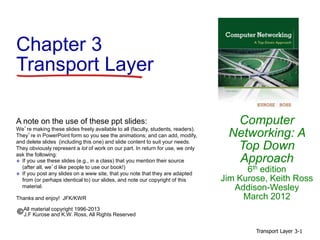 Transport Layer 3-1
Chapter 3
Transport Layer
Computer
Networking: A
Top Down
Approach
6th edition
Jim Kurose, Keith Ross
Addison-Wesley
March 2012
A note on the use of these ppt slides:
We’re making these slides freely available to all (faculty, students, readers).
They’re in PowerPoint form so you see the animations; and can add, modify,
and delete slides (including this one) and slide content to suit your needs.
They obviously represent a lot of work on our part. In return for use, we only
ask the following:
 If you use these slides (e.g., in a class) that you mention their source
(after all, we’d like people to use our book!)
 If you post any slides on a www site, that you note that they are adapted
from (or perhaps identical to) our slides, and note our copyright of this
material.
Thanks and enjoy! JFK/KWR
All material copyright 1996-2013
J.F Kurose and K.W. Ross, All Rights Reserved
 