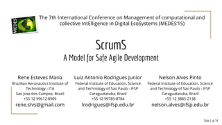 Slide 1 of 34
ScrumS
A Model for Safe Agile Development
Rene Esteves Maria
Brazilian Aeronautics Institute of
Technology - ITA
Sao Jose dos Campos, Brazil
+55 12 99612-8909
rene.stvs@gmail.com
The 7th International Conference on Management of computational and
collective IntElligence in Digital EcoSystems (MEDES’15)
Luiz Antonio Rodrigues Junior
Federal Institute of Education, Science
and Technology of Sao Paulo - IFSP
Caraguatatuba, Brazil
+55 12 99785-8784
lrodrigues@ifsp.edu.br
Nelson Alves Pinto
Federal Institute of Education, Science
and Technology of Sao Paulo - IFSP
Caraguatatuba, Brazil
+55 12 3885-2138
nelson.alves@ifsp.edu.br
 