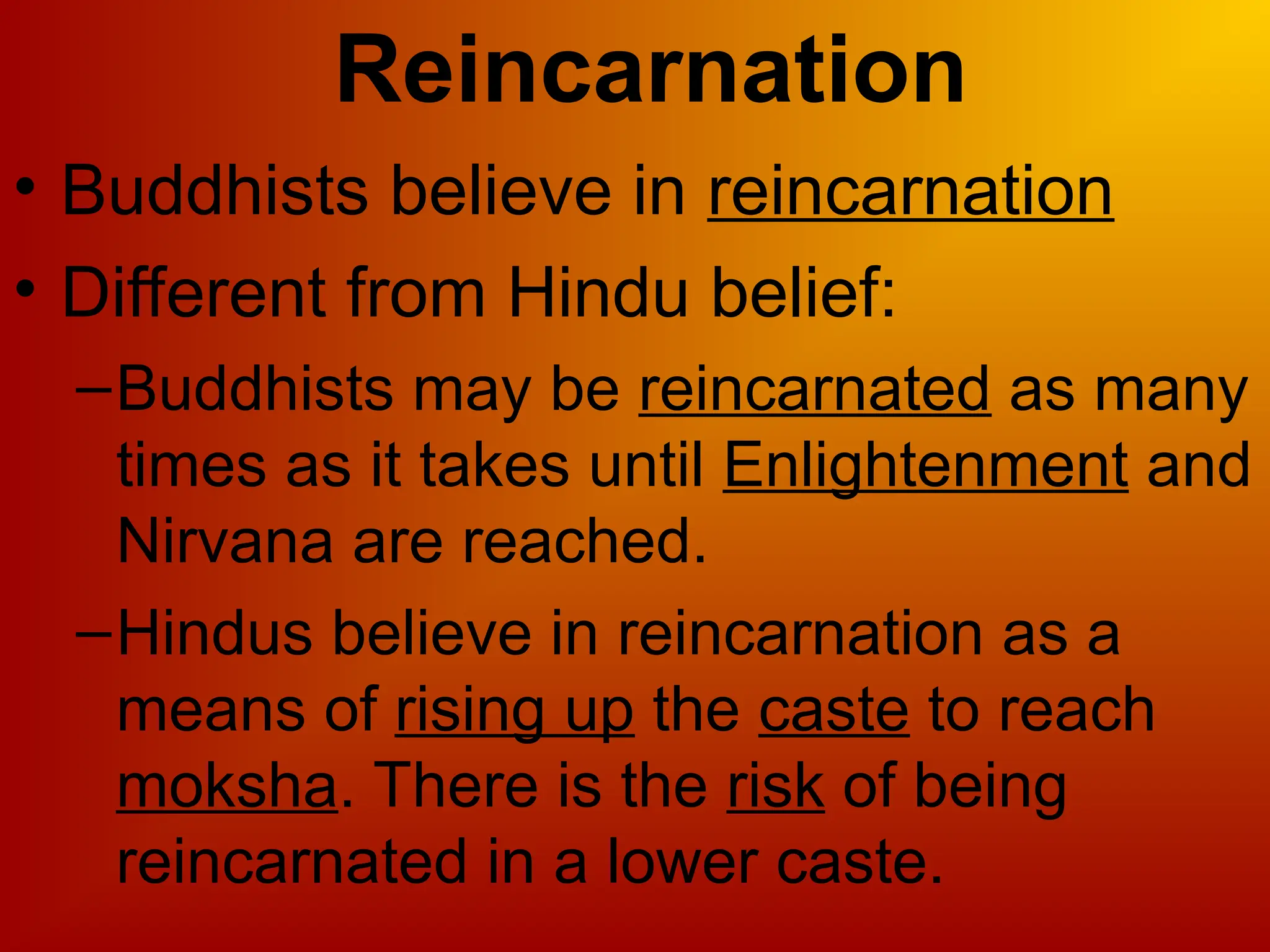 Reincarnation
• Buddhists believe in reincarnation
• Different from Hindu belief:
–Buddhists may be reincarnated as many
times as it takes until Enlightenment and
Nirvana are reached.
–Hindus believe in reincarnation as a
means of rising up the caste to reach
moksha. There is the risk of being
reincarnated in a lower caste.
 