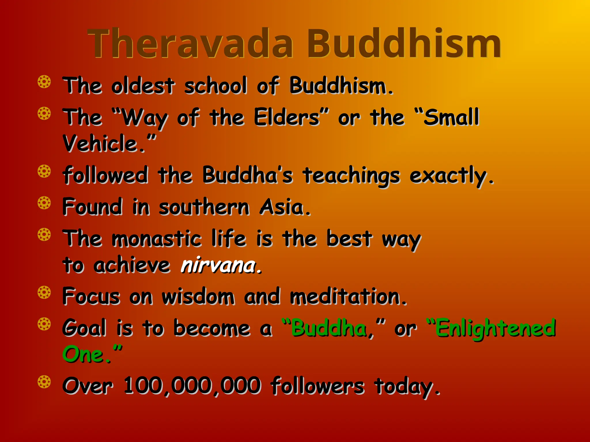 Theravada Buddhism
 The oldest school of Buddhism.
The oldest school of Buddhism.
 The “Way of the Elders” or the “Small
The “Way of the Elders” or the “Small
Vehicle.”
Vehicle.”
 followed the Buddha’s teachings exactly.
followed the Buddha’s teachings exactly.
 Found in southern Asia.
Found in southern Asia.
 The monastic life is the best way
The monastic life is the best way
to achieve
to achieve nirvana.
nirvana.
 Focus on wisdom and meditation.
Focus on wisdom and meditation.
 Goal is to become a
Goal is to become a “Buddha
“Buddha,” or
,” or “Enlightened
“Enlightened
One.”
One.”
 Over 100,000,000 followers today.
Over 100,000,000 followers today.
 