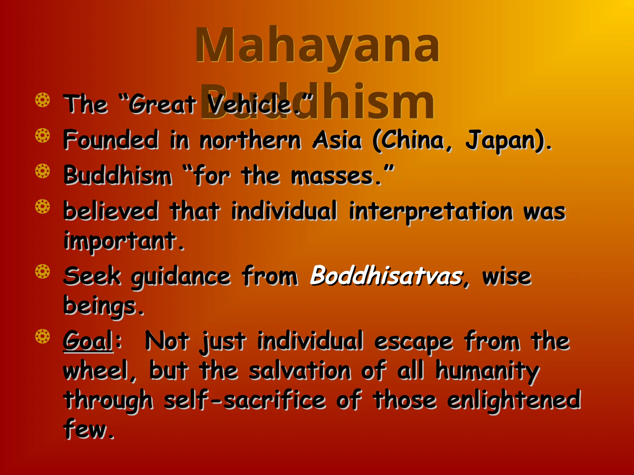 Mahayana
Buddhism
 The “Great Vehicle.”
The “Great Vehicle.”
 Founded in northern Asia (China, Japan).
Founded in northern Asia (China, Japan).
 Buddhism “for the masses.”
Buddhism “for the masses.”
 believed that individual interpretation was
believed that individual interpretation was
important.
important.
 Seek guidance from
Seek guidance from Boddhisatvas
Boddhisatvas, wise
, wise
beings.
beings.
 Goal
Goal: Not just individual escape from the
: Not just individual escape from the
wheel, but the salvation of all humanity
wheel, but the salvation of all humanity
through self-sacrifice of those enlightened
through self-sacrifice of those enlightened
few.
few.
 