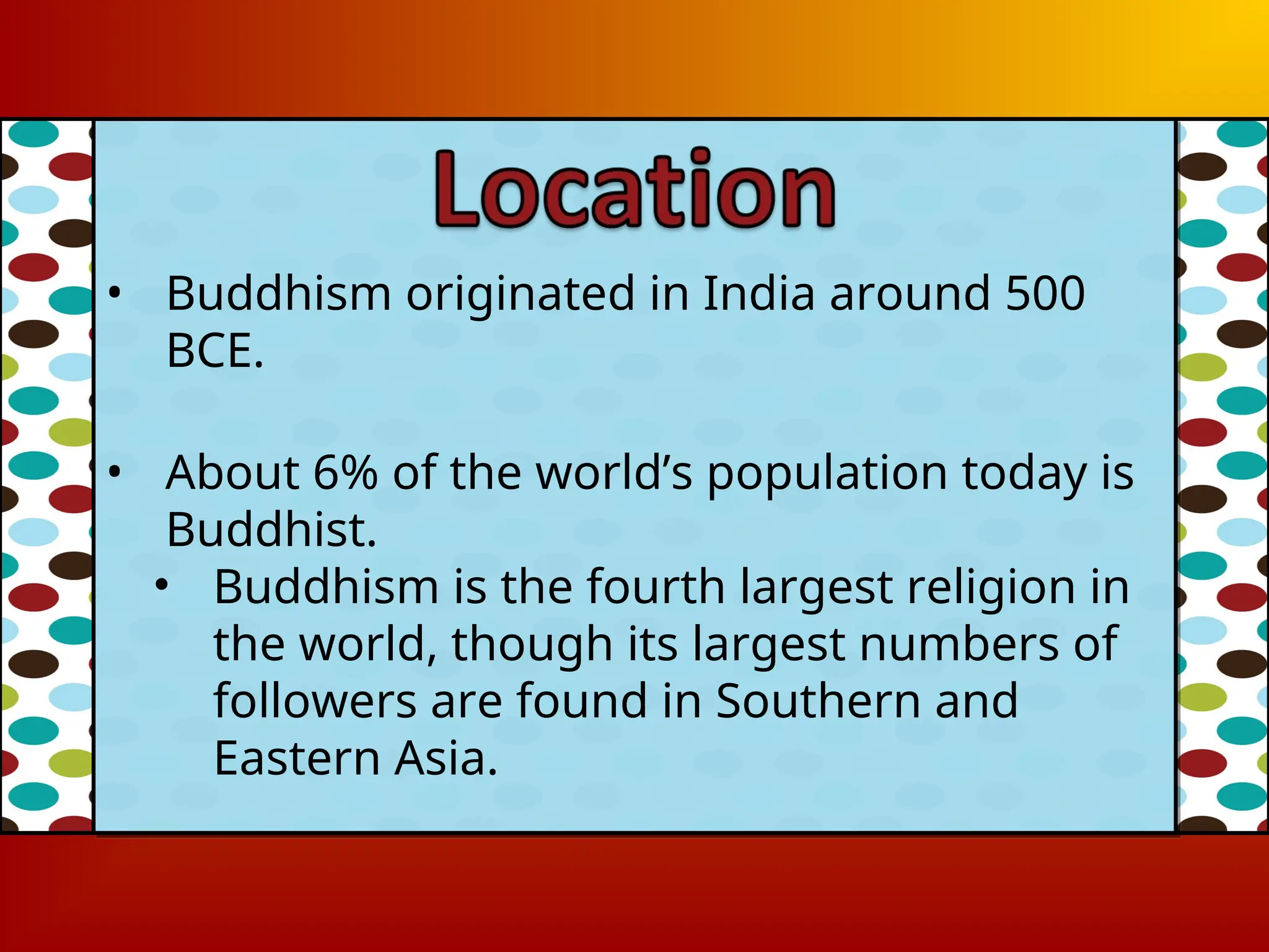 • Buddhism originated in India around 500
BCE.
• About 6% of the world’s population today is
Buddhist.
• Buddhism is the fourth largest religion in
the world, though its largest numbers of
followers are found in Southern and
Eastern Asia.
 