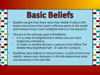• Buddha taught that there were Four Noble Truths in life
(basic instructions that teach suffering exists in the world
and humans much reach enlightenment to rise above it).
• Nirvana is the ultimate goal of Buddhists.
• It is a state of enlightenment where one can have
happiness and peace.
• In order to achieve Nirvana, a person must follow The
Middle Way (Eightfold Path – 8 rules for conduct).
• Buddhists also believe in reincarnation, a cycle of birth and
rebirth, where one’s behavior in this life determines what
one becomes in the next life.
 