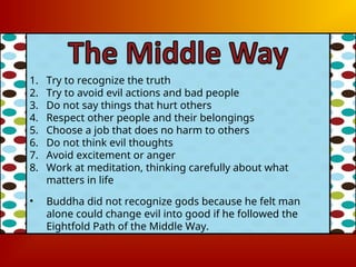 1. Try to recognize the truth
2. Try to avoid evil actions and bad people
3. Do not say things that hurt others
4. Respect other people and their belongings
5. Choose a job that does no harm to others
6. Do not think evil thoughts
7. Avoid excitement or anger
8. Work at meditation, thinking carefully about what
matters in life
• Buddha did not recognize gods because he felt man
alone could change evil into good if he followed the
Eightfold Path of the Middle Way.
 