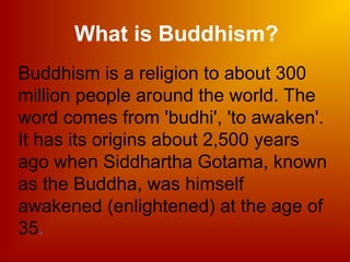 Buddhism is a religion to about 300
million people around the world. The
word comes from 'budhi', 'to awaken'.
It has its origins about 2,500 years
ago when Siddhartha Gotama, known
as the Buddha, was himself
awakened (enlightened) at the age of
35.
What is Buddhism?
 