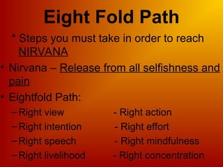 * Steps you must take in order to reach
NIRVANA
• Nirvana – Release from all selfishness and
pain
• Eightfold Path:
–Right view - Right action
–Right intention - Right effort
–Right speech - Right mindfulness
–Right livelihood - Right concentration
Eight Fold Path
 