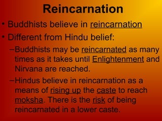 Reincarnation
• Buddhists believe in reincarnation
• Different from Hindu belief:
–Buddhists may be reincarnated as many
times as it takes until Enlightenment and
Nirvana are reached.
–Hindus believe in reincarnation as a
means of rising up the caste to reach
moksha. There is the risk of being
reincarnated in a lower caste.
 