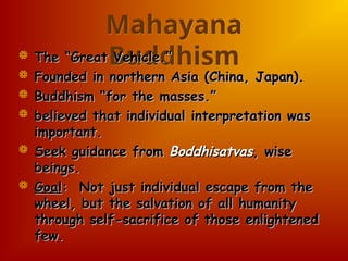 Mahayana
Buddhism
 The “Great Vehicle.”
The “Great Vehicle.”
 Founded in northern Asia (China, Japan).
Founded in northern Asia (China, Japan).
 Buddhism “for the masses.”
Buddhism “for the masses.”
 believed that individual interpretation was
believed that individual interpretation was
important.
important.
 Seek guidance from
Seek guidance from Boddhisatvas
Boddhisatvas, wise
, wise
beings.
beings.
 Goal
Goal: Not just individual escape from the
: Not just individual escape from the
wheel, but the salvation of all humanity
wheel, but the salvation of all humanity
through self-sacrifice of those enlightened
through self-sacrifice of those enlightened
few.
few.
 