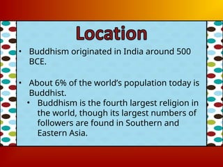 • Buddhism originated in India around 500
BCE.
• About 6% of the world’s population today is
Buddhist.
• Buddhism is the fourth largest religion in
the world, though its largest numbers of
followers are found in Southern and
Eastern Asia.
 