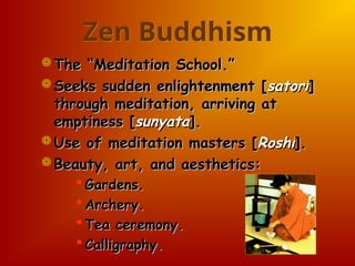 Zen Buddhism
 The “Meditation School.”
The “Meditation School.”
 Seeks sudden enlightenment [
Seeks sudden enlightenment [satori
satori]
]
through meditation, arriving at
through meditation, arriving at
emptiness [
emptiness [sunyata
sunyata].
].
 Use of meditation masters [
Use of meditation masters [Roshi
Roshi].
].
 Beauty, art, and aesthetics:
Beauty, art, and aesthetics:
 Gardens.
Gardens.
 Archery.
Archery.
 Tea ceremony.
Tea ceremony.
 Calligraphy.
Calligraphy.
 