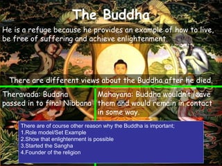 The Buddha
He is a refuge because he provides an example of how to live,
be free of suffering and achieve enlightenment.
There are different views about the Buddha after he died.
Mahayana: Buddha wouldn’t leave
them and would remain in contact
in some way.
Theravada: Buddha
passed in to final Nibbana
There are of course other reason why the Buddha is important;
1.Role model/Set Example
2.Show that enlightenment is possible
3.Started the Sangha
4.Founder of the religion
 