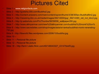 Pictures Cited
• Slide 1 – www.religionfacts.com
• Slide 2 – http://jyotisha.00it.com/Buddha2.jpg
• Slide 3 – http://content.answers.com/main/content/wp/en/thumb/3/38/300px-Buddhafilm2.jpg
• Slide 4 – http://newsimg.bbc.co.uk/media/images/39214000/jpg/_39214365_old_ind_bbc2.jpg
• Slide 6 – http://p.webshots.com/ProThumbs/56/59556_wallpaper280.jpg
• Slide 7 – http://www.allmyanmar.com/new%20allmyanmar.com/buddhist%20monk%20on%
• Slide 8 – http://www.sacredsites.com/shop/images/asia/sri-lanka/buddhist-monk-venerating-
750.jpg
• Slide 9 - http://ttsworld.files.wordpress.com/2006/10/buddha.jpg
• Slide 10 –
• Slide 11 – Personal file picture
• Slide 12 – Personal file picture
• Slide 16 – http://farm1.static.flickr.com/49/146043327_43147bbdf3.jpg
 