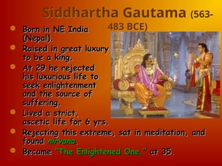 Siddhartha Gautama (563-
483 BCE)
 Born in NE India
Born in NE India
(Nepal).
(Nepal).
 Raised in great luxury
Raised in great luxury
to be a king.
to be a king.
 At 29 he rejected
At 29 he rejected
his luxurious life to
his luxurious life to
seek enlightenment
seek enlightenment
and the source of
and the source of
suffering.
suffering.
 Lived a strict,
Lived a strict,
ascetic life for 6 yrs.
ascetic life for 6 yrs.
 Rejecting this extreme, sat in meditation, and
Rejecting this extreme, sat in meditation, and
found
found nirvana
nirvana.
.
 Became
Became “The Enlightened One,”
“The Enlightened One,” at 35.
at 35.
 