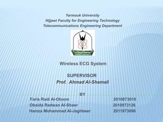 Yarmouk University
Hijjawi Faculty for Engineering Technology
Telecommunications Engineering Department
Wireless ECG System
SUPERVISOR
Prof. Ahmad Al-Shamali
BY
Faris Radi Al-Otoom 2010873010
Obaida Radwan Al-Shaer 2010973126
Hamza Mohammad Al-Jaghbeer 2011973096
 