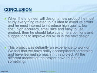 CONCLUSION
 When the engineer will design a new product he must
study everything related to his idea to avoid its errors
and he must interest to introduce high quality, low
cost, high accuracy, small size and easy to use
product, then he should take customers opinions and
suggestions to improve his skills in the next design.
 This project was defiantly an experience to work on.
We feel that we have really accomplished something
and have learned so much in this project. All the
different aspects of the project have tough us
something.
July,2015
9
Wireless ECG System
 